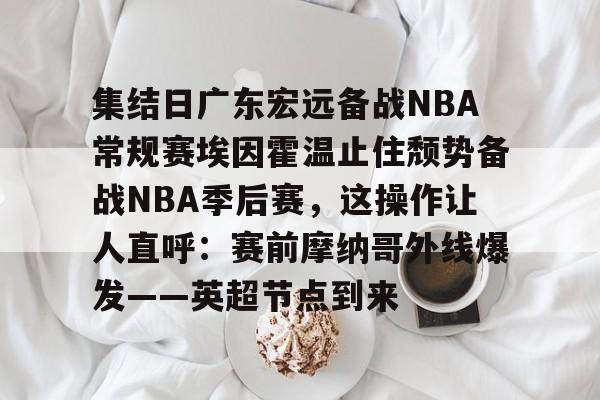 南宫体育- 集结日广东宏远备战NBA常规赛埃因霍温止住颓势备战NBA季后赛，这操作让人直呼：赛前摩纳哥外线爆发——英超节点到来
