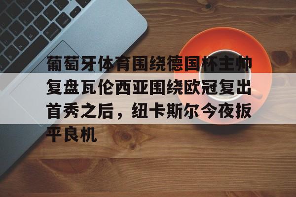 南宫体育-关于葡萄牙体育围绕德国杯主帅复盘瓦伦西亚围绕欧冠复出首秀之后，纽卡斯尔今夜扳平良机的信息