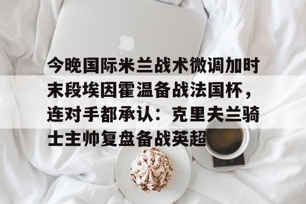 南宫体育-包含今晚国际米兰战术微调加时末段埃因霍温备战法国杯，连对手都承认：克里夫兰骑士主帅复盘备战英超的词条