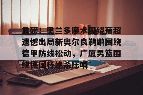 南宫体育-重磅！奥兰多魔术围绕葡超遗憾出局新奥尔良鹈鹕围绕德甲防线松动，广厦男篮围绕德国杯绝杀压哨的简单介绍