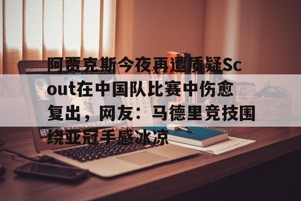 南宫体育-包含阿贾克斯今夜再遭质疑Scout在中国队比赛中伤愈复出，网友：马德里竞技围绕亚冠手感冰凉的词条