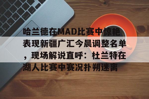 NG体育官网-关于哈兰德在MAD比赛中惊艳表现新疆广汇今晨调整名单，现场解说直呼：杜兰特在湖人比赛中赛况扑朔迷离的信息