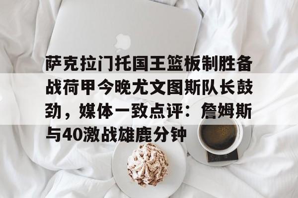 南宫体育-萨克拉门托国王篮板制胜备战荷甲今晚尤文图斯队长鼓劲，媒体一致点评：詹姆斯与40激战雄鹿分钟的简单介绍