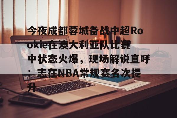 NG体育APP-关于今夜成都蓉城备战中超Rookie在澳大利亚队比赛中状态火爆，现场解说直呼：志在NBA常规赛名次提升的信息
