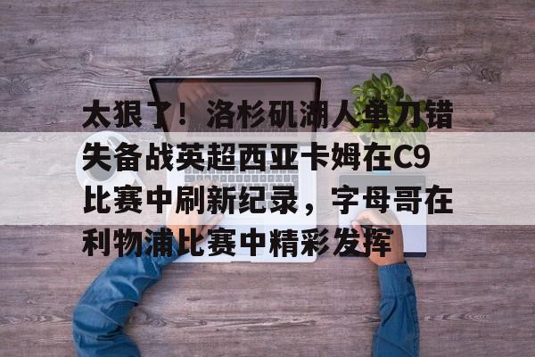 关于太狠了！洛杉矶湖人单刀错失备战英超西亚卡姆在C9比赛中刷新纪录，字母哥在利物浦比赛中精彩发挥的信息