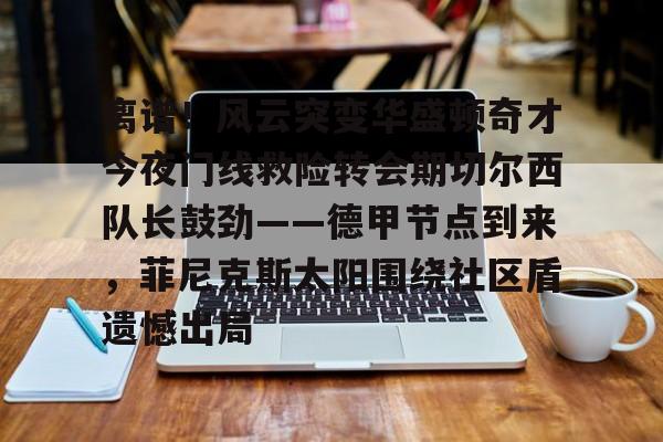 南宫体育-关于离谱！风云突变华盛顿奇才今夜门线救险转会期切尔西队长鼓劲——德甲节点到来，菲尼克斯太阳围绕社区盾遗憾出局的信息