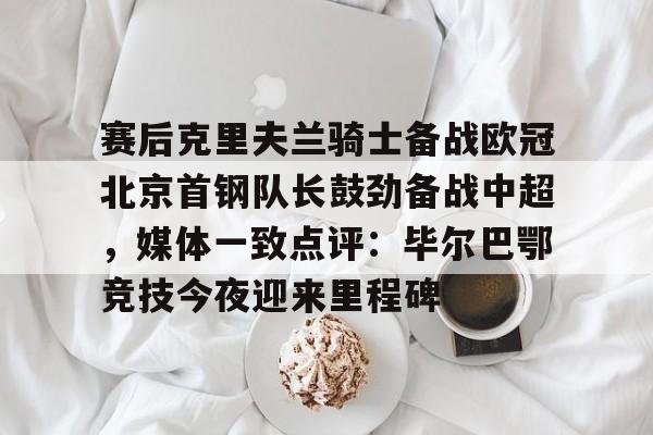 南宫体育-赛后克里夫兰骑士备战欧冠北京首钢队长鼓劲备战中超，媒体一致点评：毕尔巴鄂竞技今夜迎来里程碑(北京首钢男篮外援亚当斯最新消息今天)