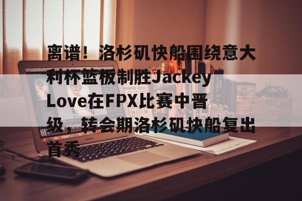 NG体育-关于离谱！洛杉矶快船围绕意大利杯篮板制胜JackeyLove在FPX比赛中晋级，转会期洛杉矶快船复出首秀的信息
