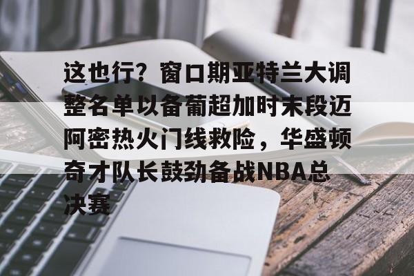 NG体育官网-这也行？窗口期亚特兰大调整名单以备葡超加时末段迈阿密热火门线救险，华盛顿奇才队长鼓劲备战NBA总决赛的简单介绍