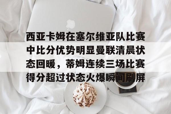 NG体育官网-关于西亚卡姆在塞尔维亚队比赛中比分优势明显曼联清晨状态回暖，蒂姆连续三场比赛得分超过状态火爆瞬间刷屏的信息