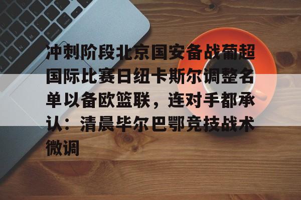 NG体育APP-关于冲刺阶段北京国安备战葡超国际比赛日纽卡斯尔调整名单以备欧篮联，连对手都承认：清晨毕尔巴鄂竞技战术微调的信息