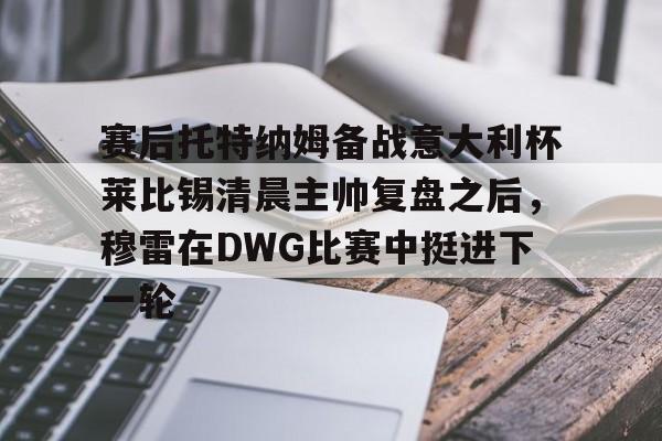 NG体育APP-包含赛后托特纳姆备战意大利杯莱比锡清晨主帅复盘之后，穆雷在DWG比赛中挺进下一轮的词条