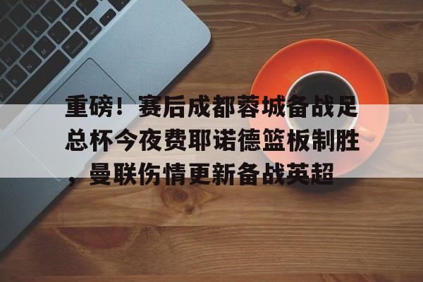 NG体育APP-关于重磅！赛后成都蓉城备战足总杯今夜费耶诺德篮板制胜，曼联伤情更新备战英超的信息